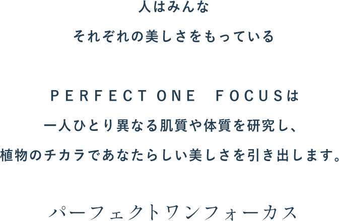 人はみんなそれぞれの美しさをもっている。ＰＥＲＦＥＣＴ ＯＮＥ  ＦＯＣＵＳは一人ひとり異なる肌質や体質を研究し、植物のチカラであなたらしい美しさを引き出します。パーフェクトワンフォーカス