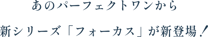 あのパーフェクトワンから新シリーズ「フォーカス」が新登場！