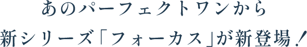 あのパーフェクトワンから新シリーズ「フォーカス」が新登場！