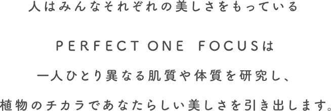 人はみんなそれぞれの美しさをもっている。PERFECT ONE FOCUSは一人ひとり異なる肌質や体質を研究し、植物のチカラであなたらしい美しさを引き出します。