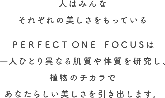 人はみんなそれぞれの美しさをもっている。PERFECT ONE FOCUSは一人ひとり異なる肌質や体質を研究し、植物のチカラであなたらしい美しさを引き出します。